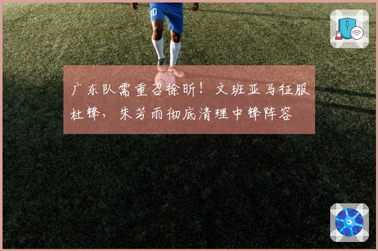 广东队需重召徐昕！文班亚马征服杜锋，朱芳雨彻底清理中锋阵容